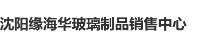 大鸡巴尻逼视屏沈阳缘海华玻璃制品销售中心